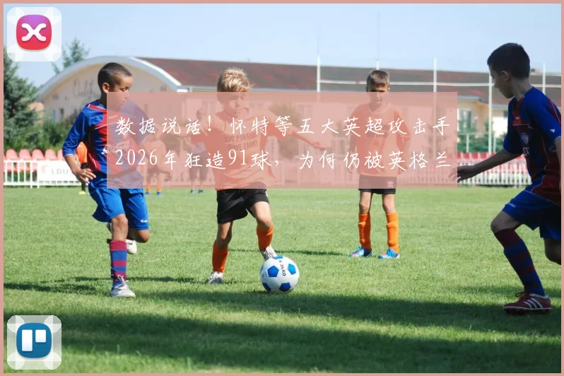 数据说话！怀特等五大英超攻击手2026年狂造91球，为何仍被英格兰主帅拒之门外