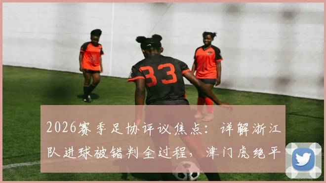 2026赛季足协评议焦点：详解浙江队进球被错判全过程，津门虎绝平点球依据何在
