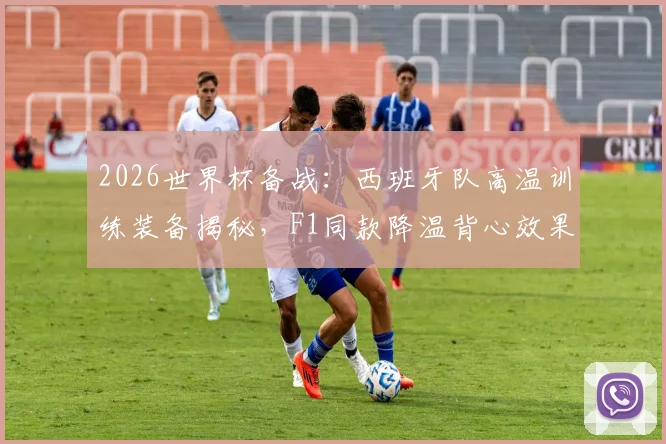 2026世界杯备战:西班牙队高温训练装备揭秘,F1同款降温背心效果实测与选购指南