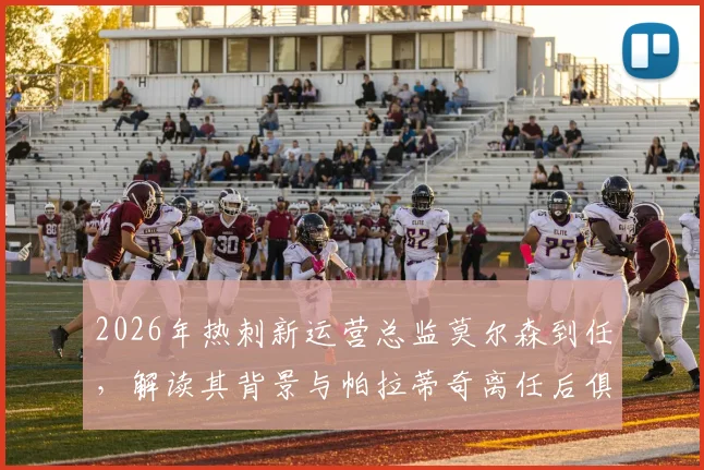 2026年热刺新运营总监莫尔森到任，解读其背景与帕拉蒂奇离任后俱乐部运营策略