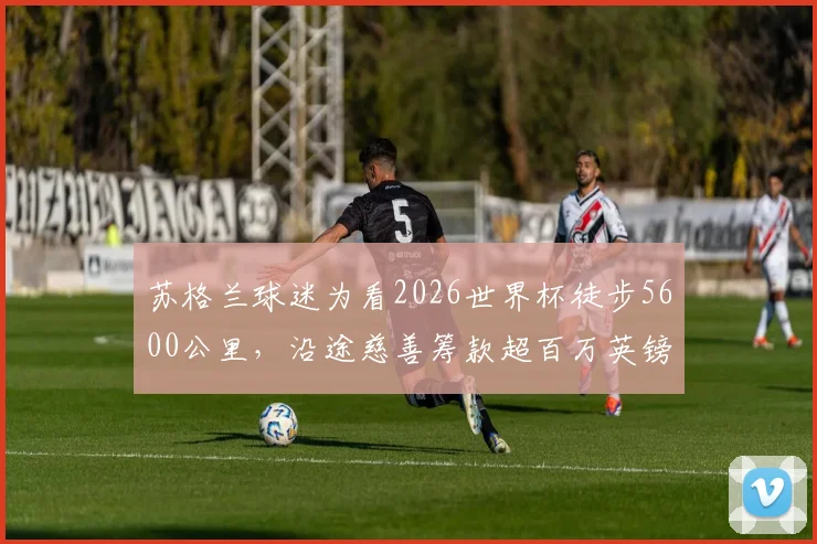 苏格兰球迷为看2026世界杯徒步5600公里，沿途慈善筹款超百万英镑的感人故事与路线全记录