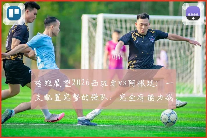 哈维展望2026西班牙vs阿根廷：一支配置完整的强队，完全有能力战胜对手