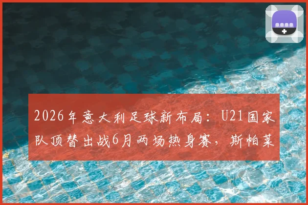 2026年意大利足球新布局：U21国家队顶替出战6月两场热身赛，斯帕莱蒂年轻化战略全面解读与球迷观点分析