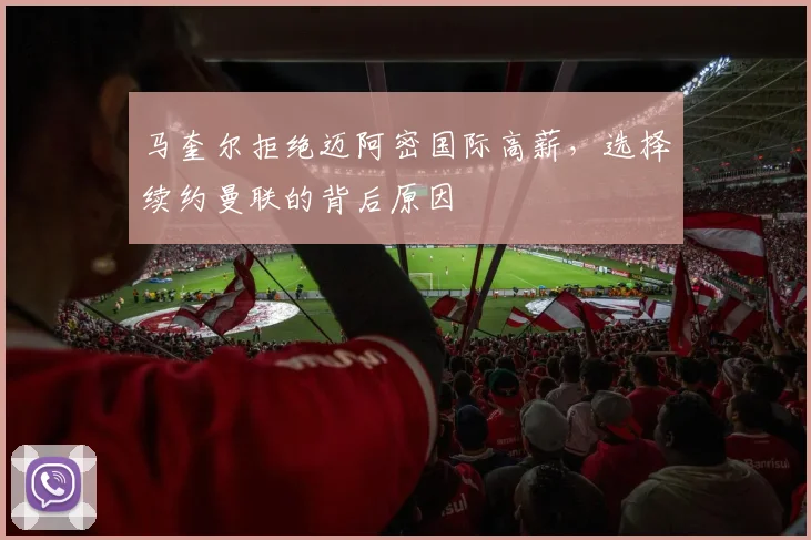 马奎尔拒绝迈阿密国际高薪，选择续约曼联的背后原因