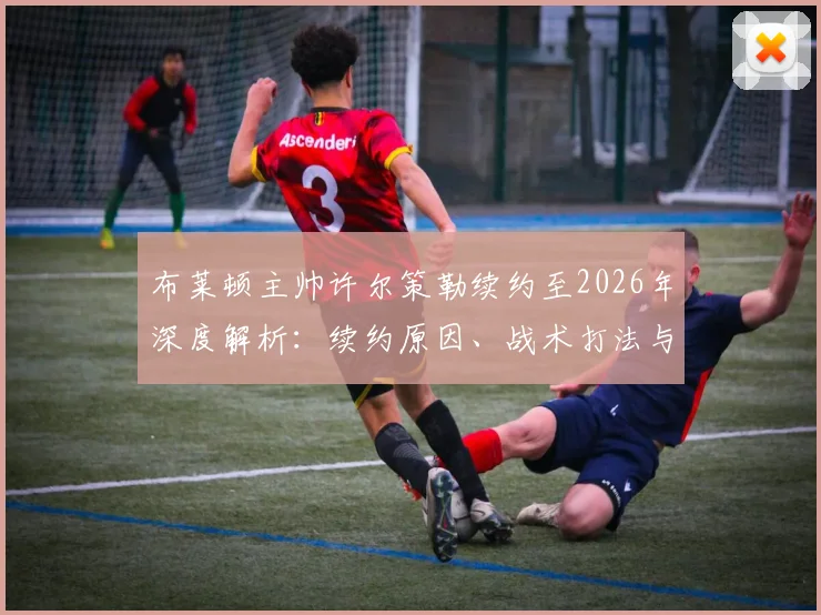 布莱顿主帅许尔策勒续约至2026年深度解析:续约原因、战术打法与球队未来规划全览