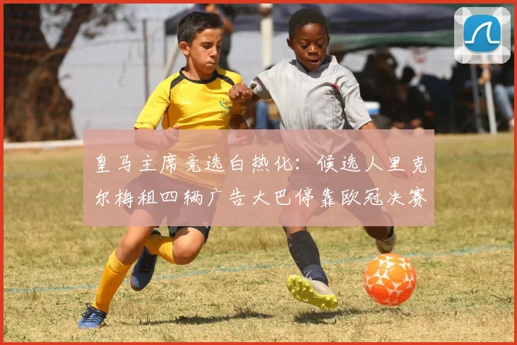 皇马主席竞选白热化：候选人里克尔梅租四辆广告大巴停靠欧冠决赛场外引热议