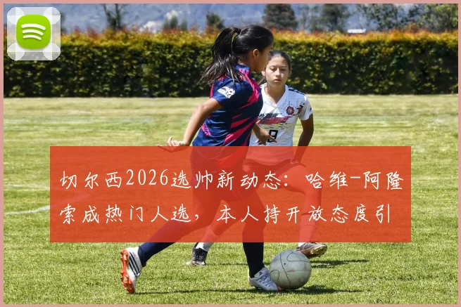 切尔西2026选帅新动态：哈维-阿隆索成热门人选，本人持开放态度引发热议