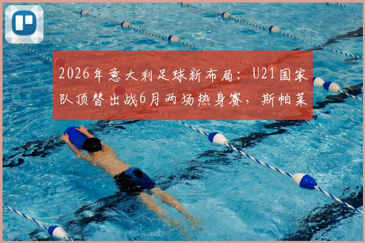 2026年意大利足球新布局：U21国家队顶替出战6月两场热身赛，斯帕莱蒂年轻化战略全面解读与球迷观点分析