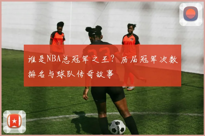 谁是NBA总冠军之王？历届冠军次数排名与球队传奇故事