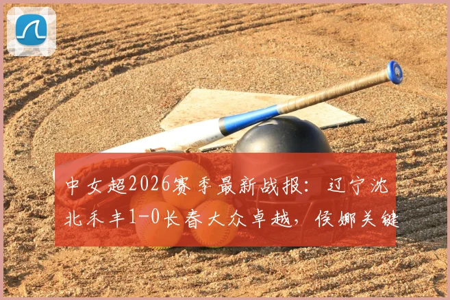 中女超2026赛季最新战报：辽宁沈北禾丰1-0长春大众卓越，侯娜关键进球价值千金，积分榜形势分析