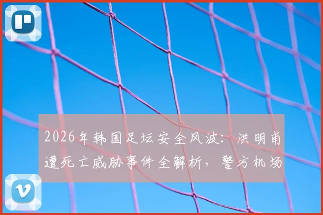 2026年韩国足坛安全风波：洪明甫遭死亡威胁事件全解析，警方机场布控引关注
