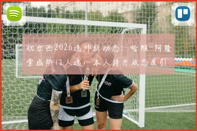 切尔西2026选帅新动态:哈维-阿隆索成热门人选,本人持开放态度引发热议