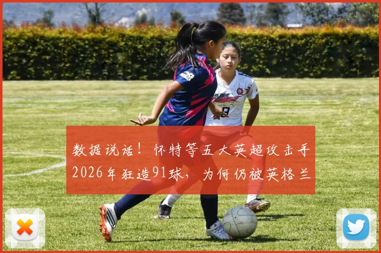 数据说话！怀特等五大英超攻击手2026年狂造91球，为何仍被英格兰主帅拒之门外