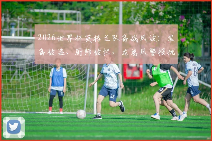 2026世界杯英格兰队备战风波：装备被盗、厨师被拦，龙卷风警报扰训练