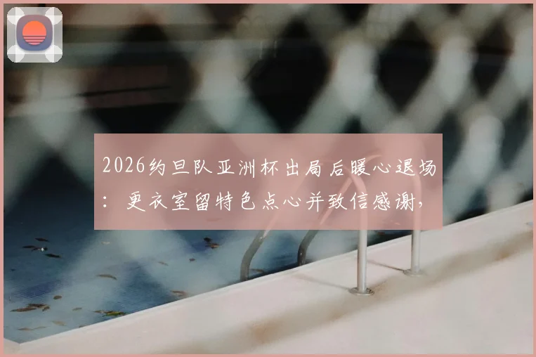 2026约旦队亚洲杯出局后暖心退场:更衣室留特色点心并致信感谢,展现体育精神