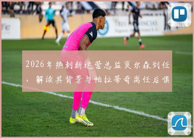 2026年热刺新运营总监莫尔森到任,解读其背景与帕拉蒂奇离任后俱乐部运营策略