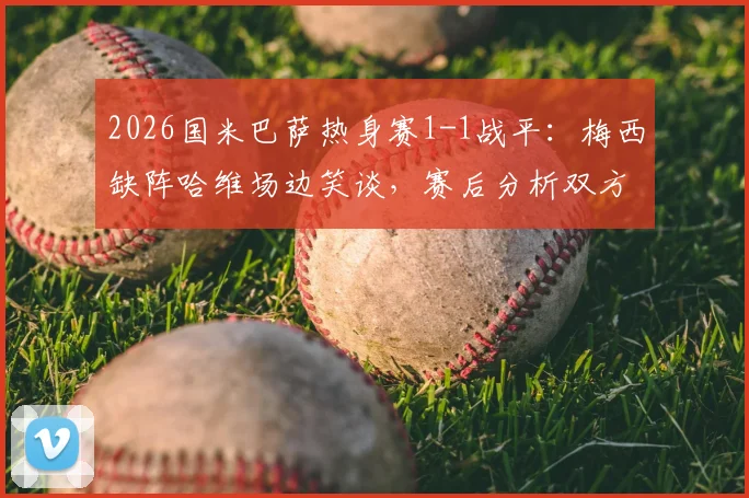 2026国米巴萨热身赛1-1战平：梅西缺阵哈维场边笑谈，赛后分析双方战术得失