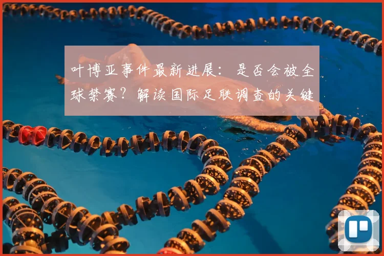 叶博亚事件最新进展：是否会被全球禁赛？解读国际足联调查的关键因素
