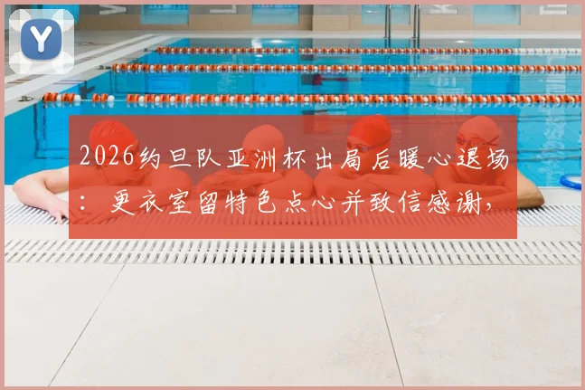 2026约旦队亚洲杯出局后暖心退场：更衣室留特色点心并致信感谢，展现体育精神