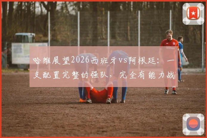 哈维展望2026西班牙vs阿根廷:一支配置完整的强队,完全有能力战胜对手